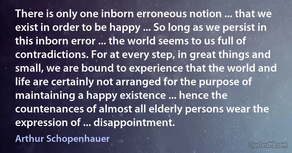 There is only one inborn erroneous notion ... that we exist in order to be happy ... So long as we persist in this inborn error ... the world seems to us full of contradictions. For at every step, in great things and small, we are bound to experience that the world and life are certainly not arranged for the purpose of maintaining a happy existence ... hence the countenances of almost all elderly persons wear the expression of ... disappointment. (Arthur Schopenhauer)