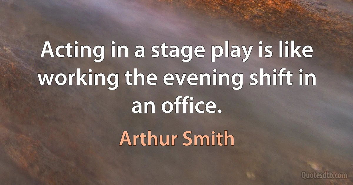 Acting in a stage play is like working the evening shift in an office. (Arthur Smith)