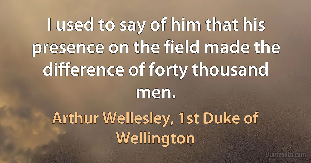 I used to say of him that his presence on the field made the difference of forty thousand men. (Arthur Wellesley, 1st Duke of Wellington)