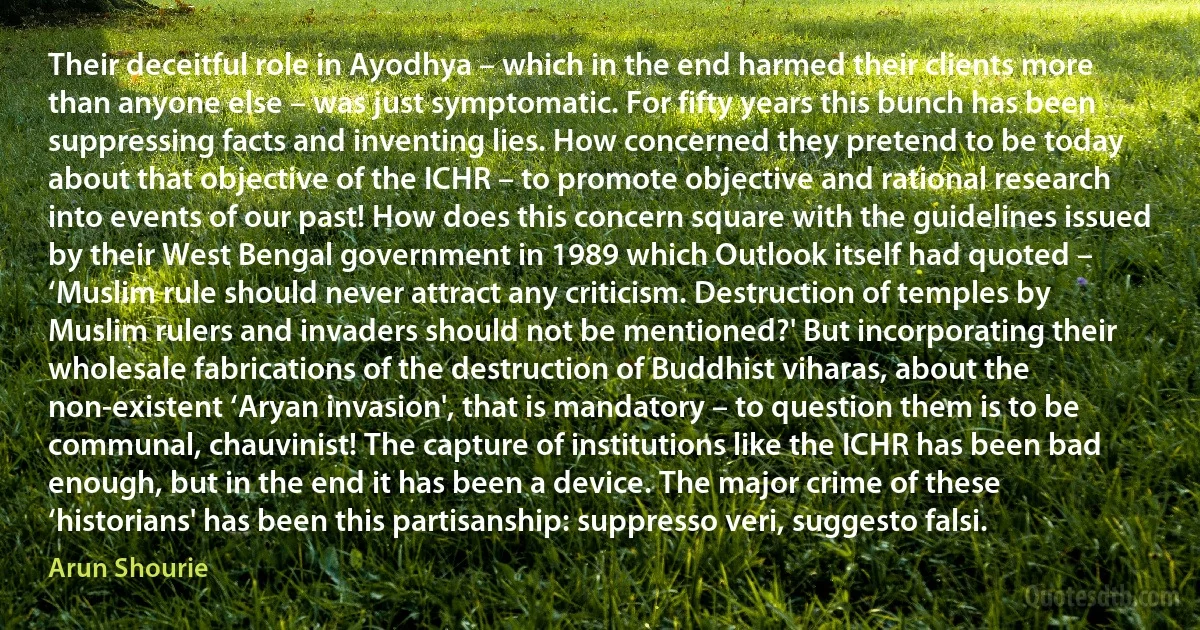 Their deceitful role in Ayodhya – which in the end harmed their clients more than anyone else – was just symptomatic. For fifty years this bunch has been suppressing facts and inventing lies. How concerned they pretend to be today about that objective of the ICHR – to promote objective and rational research into events of our past! How does this concern square with the guidelines issued by their West Bengal government in 1989 which Outlook itself had quoted – ‘Muslim rule should never attract any criticism. Destruction of temples by Muslim rulers and invaders should not be mentioned?' But incorporating their wholesale fabrications of the destruction of Buddhist viharas, about the non-existent ‘Aryan invasion', that is mandatory – to question them is to be communal, chauvinist! The capture of institutions like the ICHR has been bad enough, but in the end it has been a device. The major crime of these ‘historians' has been this partisanship: suppresso veri, suggesto falsi. (Arun Shourie)