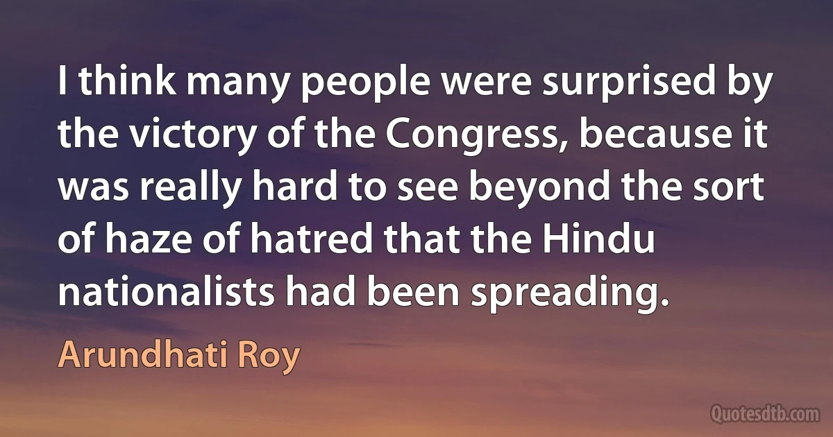 I think many people were surprised by the victory of the Congress, because it was really hard to see beyond the sort of haze of hatred that the Hindu nationalists had been spreading. (Arundhati Roy)