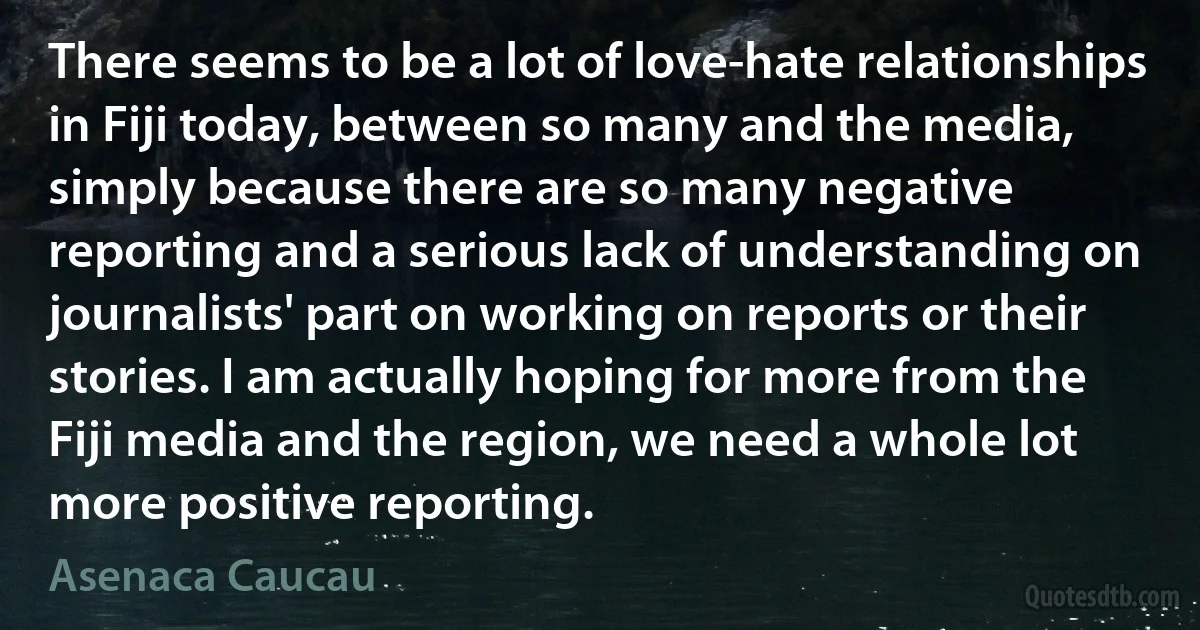 There seems to be a lot of love-hate relationships in Fiji today, between so many and the media, simply because there are so many negative reporting and a serious lack of understanding on journalists' part on working on reports or their stories. I am actually hoping for more from the Fiji media and the region, we need a whole lot more positive reporting. (Asenaca Caucau)