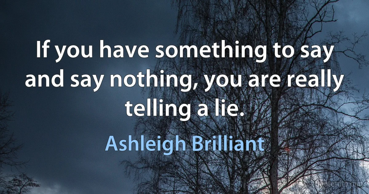 If you have something to say and say nothing, you are really telling a lie. (Ashleigh Brilliant)