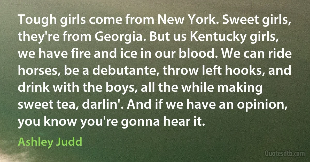 Tough girls come from New York. Sweet girls, they're from Georgia. But us Kentucky girls, we have fire and ice in our blood. We can ride horses, be a debutante, throw left hooks, and drink with the boys, all the while making sweet tea, darlin'. And if we have an opinion, you know you're gonna hear it. (Ashley Judd)