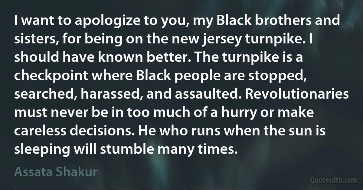 I want to apologize to you, my Black brothers and sisters, for being on the new jersey turnpike. I should have known better. The turnpike is a checkpoint where Black people are stopped, searched, harassed, and assaulted. Revolutionaries must never be in too much of a hurry or make careless decisions. He who runs when the sun is sleeping will stumble many times. (Assata Shakur)