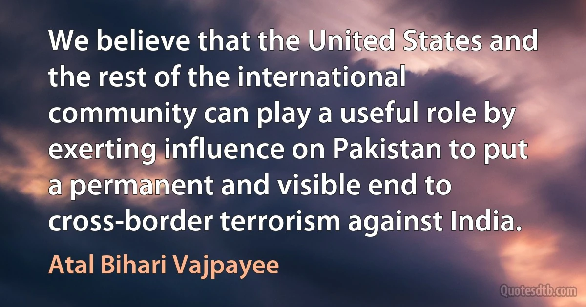 We believe that the United States and the rest of the international community can play a useful role by exerting influence on Pakistan to put a permanent and visible end to cross-border terrorism against India. (Atal Bihari Vajpayee)