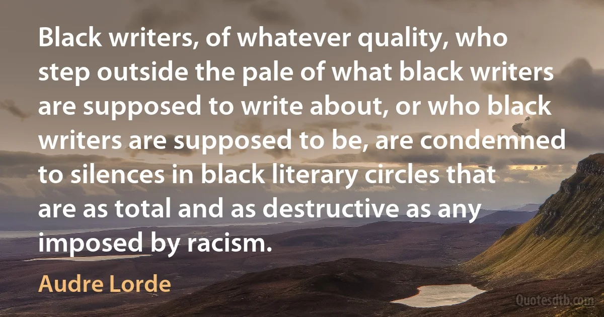 Black writers, of whatever quality, who step outside the pale of what black writers are supposed to write about, or who black writers are supposed to be, are condemned to silences in black literary circles that are as total and as destructive as any imposed by racism. (Audre Lorde)