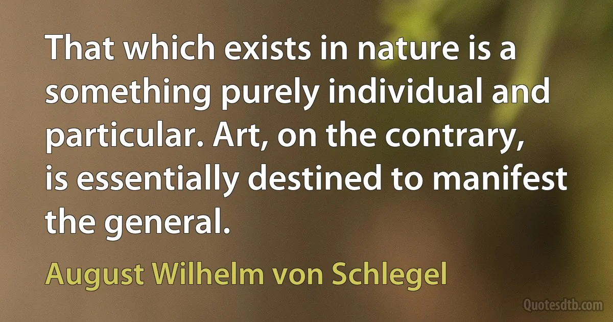 That which exists in nature is a something purely individual and particular. Art, on the contrary, is essentially destined to manifest the general. (August Wilhelm von Schlegel)