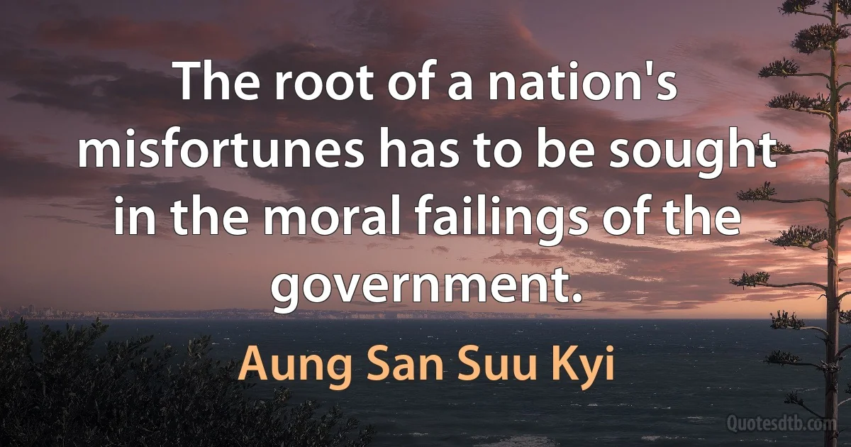 The root of a nation's misfortunes has to be sought in the moral failings of the government. (Aung San Suu Kyi)