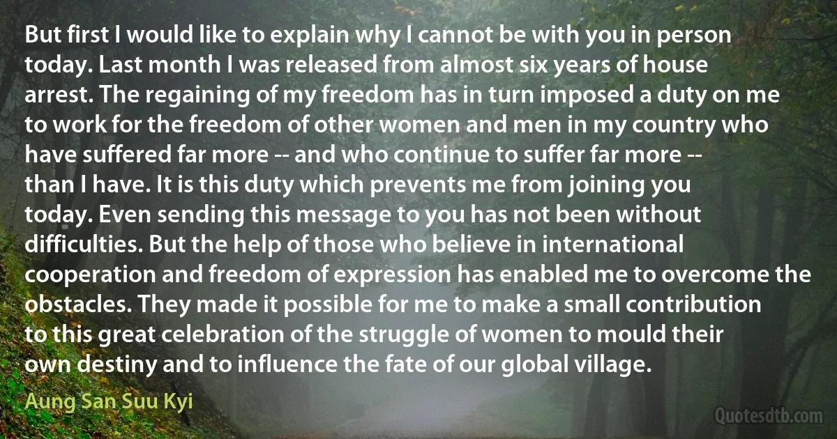 But first I would like to explain why I cannot be with you in person today. Last month I was released from almost six years of house arrest. The regaining of my freedom has in turn imposed a duty on me to work for the freedom of other women and men in my country who have suffered far more -- and who continue to suffer far more -- than I have. It is this duty which prevents me from joining you today. Even sending this message to you has not been without difficulties. But the help of those who believe in international cooperation and freedom of expression has enabled me to overcome the obstacles. They made it possible for me to make a small contribution to this great celebration of the struggle of women to mould their own destiny and to influence the fate of our global village. (Aung San Suu Kyi)