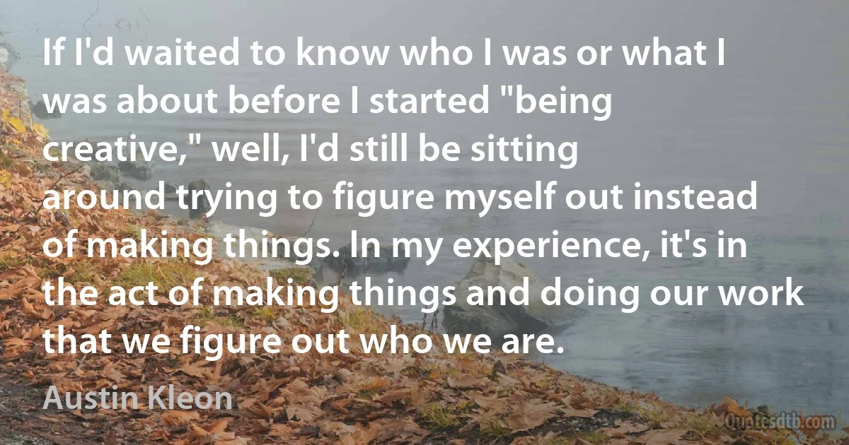 If I'd waited to know who I was or what I was about before I started "being creative," well, I'd still be sitting around trying to figure myself out instead of making things. In my experience, it's in the act of making things and doing our work that we figure out who we are. (Austin Kleon)