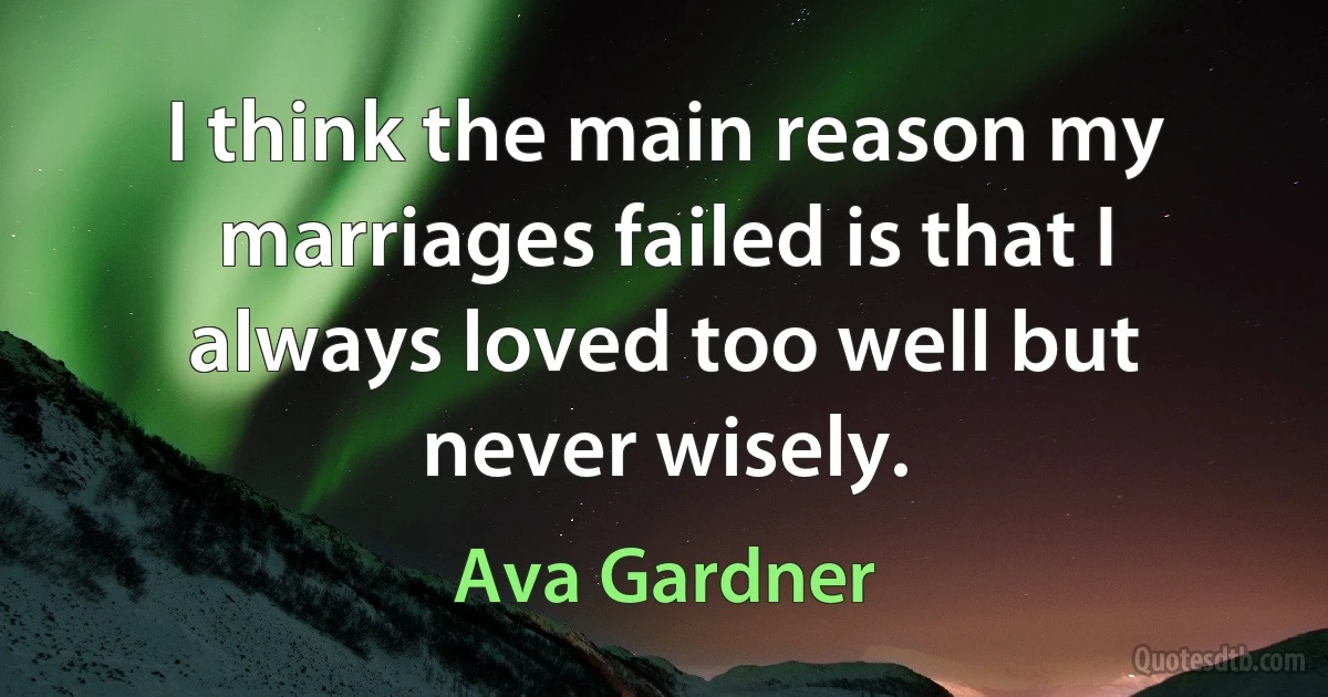 I think the main reason my marriages failed is that I always loved too well but never wisely. (Ava Gardner)