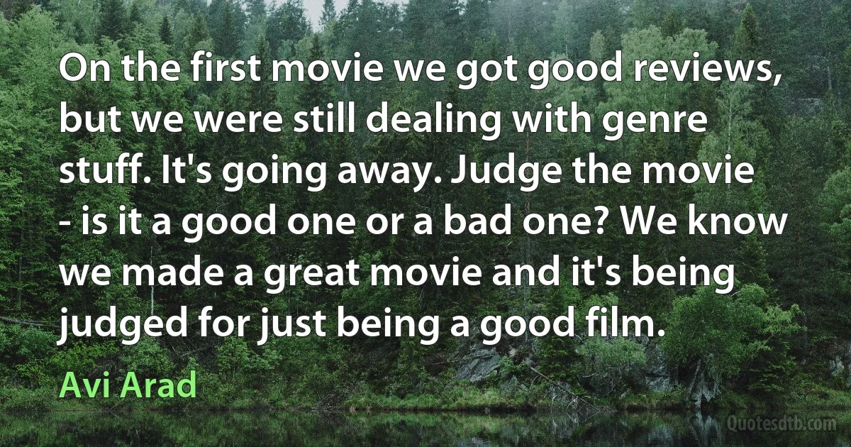 On the first movie we got good reviews, but we were still dealing with genre stuff. It's going away. Judge the movie - is it a good one or a bad one? We know we made a great movie and it's being judged for just being a good film. (Avi Arad)