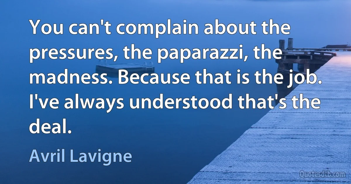 You can't complain about the pressures, the paparazzi, the madness. Because that is the job. I've always understood that's the deal. (Avril Lavigne)