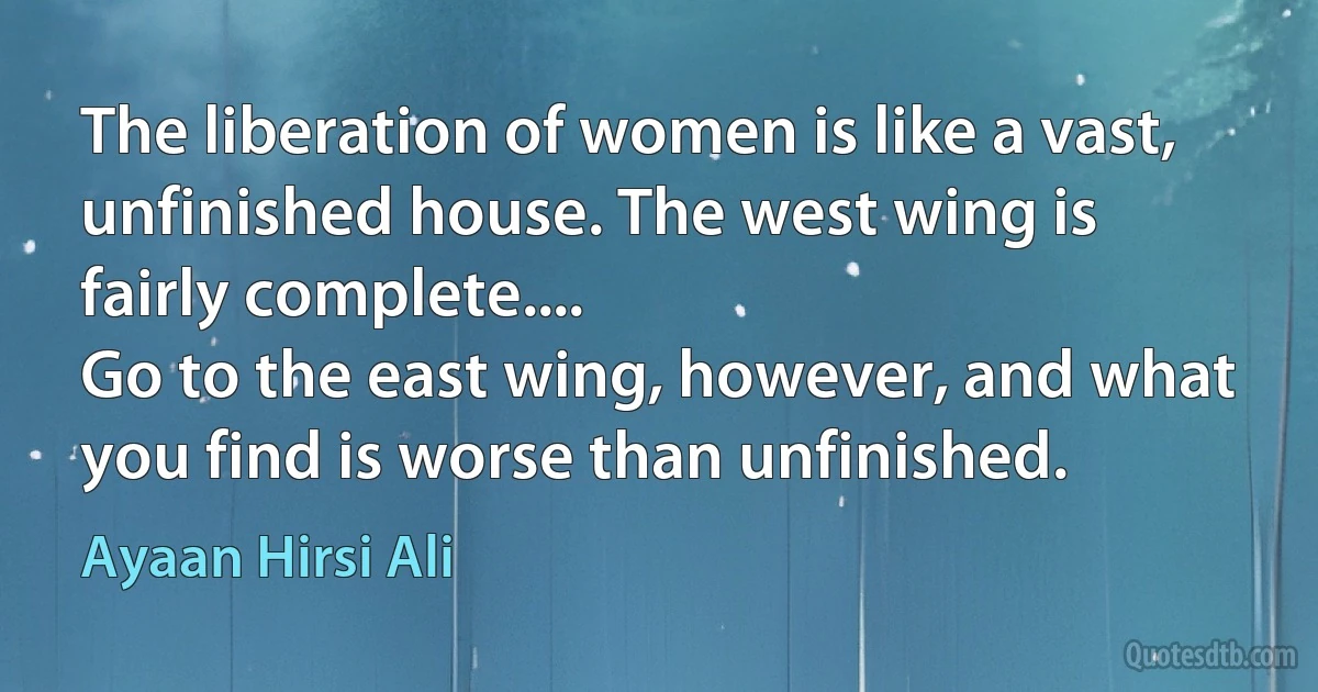 The liberation of women is like a vast, unfinished house. The west wing is fairly complete....
Go to the east wing, however, and what you find is worse than unfinished. (Ayaan Hirsi Ali)