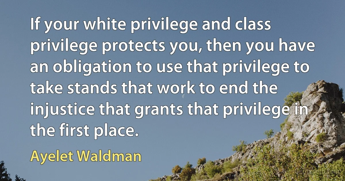 If your white privilege and class privilege protects you, then you have an obligation to use that privilege to take stands that work to end the injustice that grants that privilege in the first place. (Ayelet Waldman)