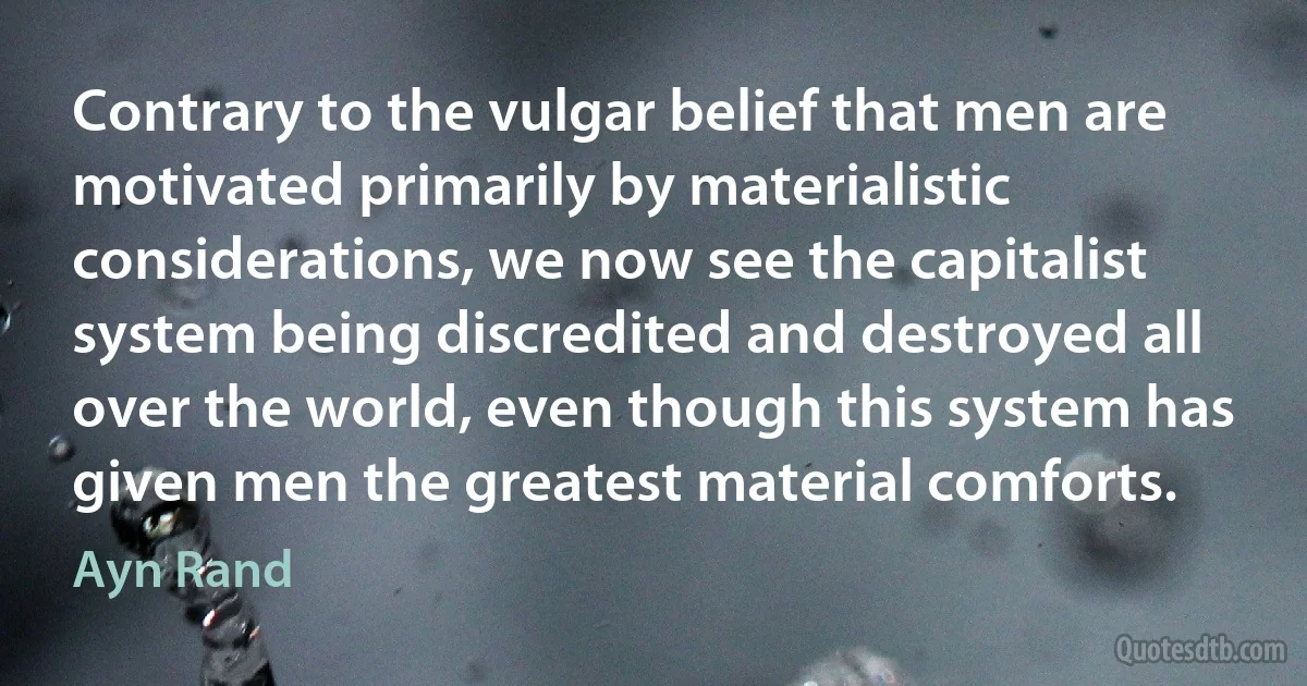 Contrary to the vulgar belief that men are motivated primarily by materialistic considerations, we now see the capitalist system being discredited and destroyed all over the world, even though this system has given men the greatest material comforts. (Ayn Rand)