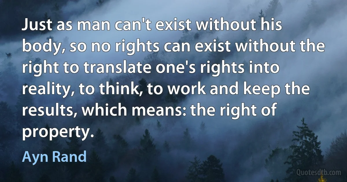 Just as man can't exist without his body, so no rights can exist without the right to translate one's rights into reality, to think, to work and keep the results, which means: the right of property. (Ayn Rand)