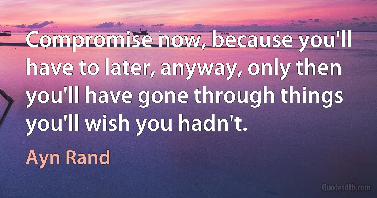 Compromise now, because you'll have to later, anyway, only then you'll have gone through things you'll wish you hadn't. (Ayn Rand)