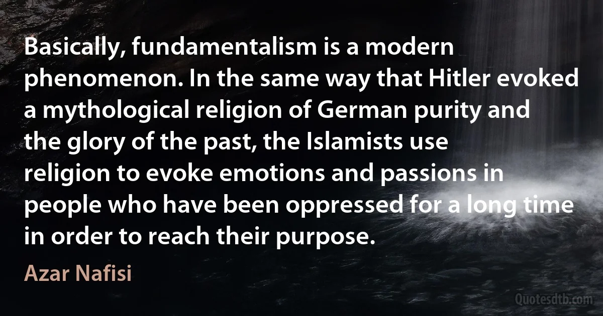 Basically, fundamentalism is a modern phenomenon. In the same way that Hitler evoked a mythological religion of German purity and the glory of the past, the Islamists use religion to evoke emotions and passions in people who have been oppressed for a long time in order to reach their purpose. (Azar Nafisi)