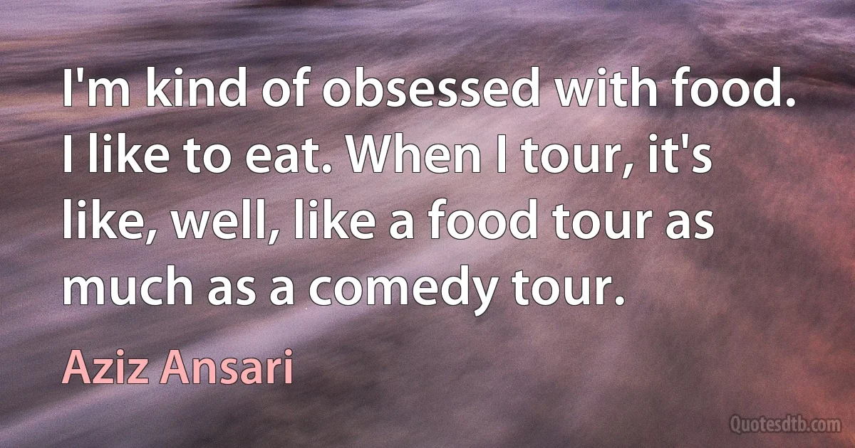 I'm kind of obsessed with food. I like to eat. When I tour, it's like, well, like a food tour as much as a comedy tour. (Aziz Ansari)