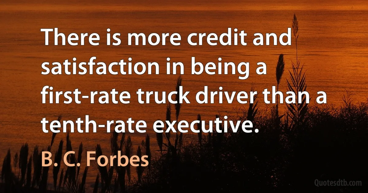 There is more credit and satisfaction in being a first-rate truck driver than a tenth-rate executive. (B. C. Forbes)