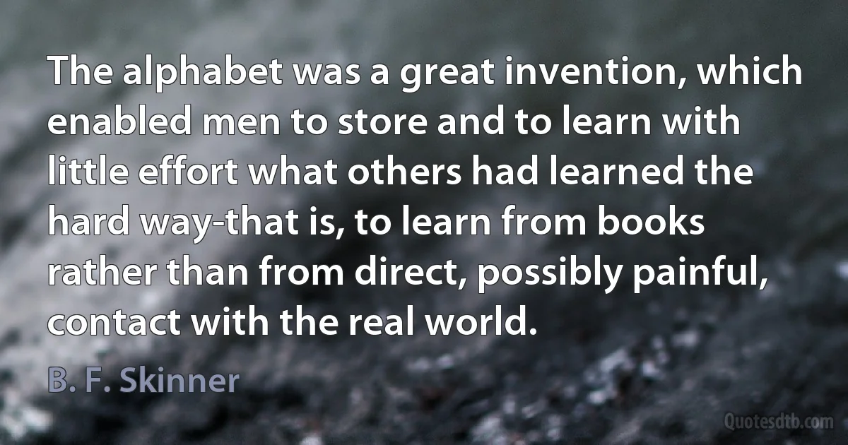 The alphabet was a great invention, which enabled men to store and to learn with little effort what others had learned the hard way-that is, to learn from books rather than from direct, possibly painful, contact with the real world. (B. F. Skinner)