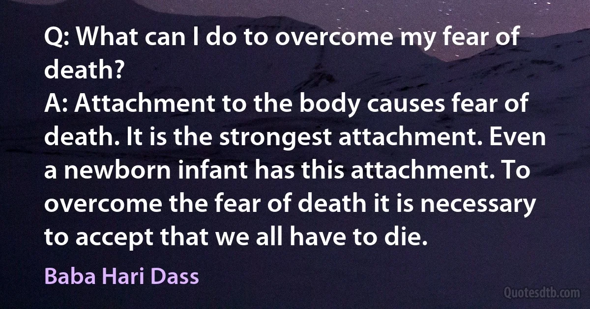 Q: What can I do to overcome my fear of death?
A: Attachment to the body causes fear of death. It is the strongest attachment. Even a newborn infant has this attachment. To overcome the fear of death it is necessary to accept that we all have to die. (Baba Hari Dass)