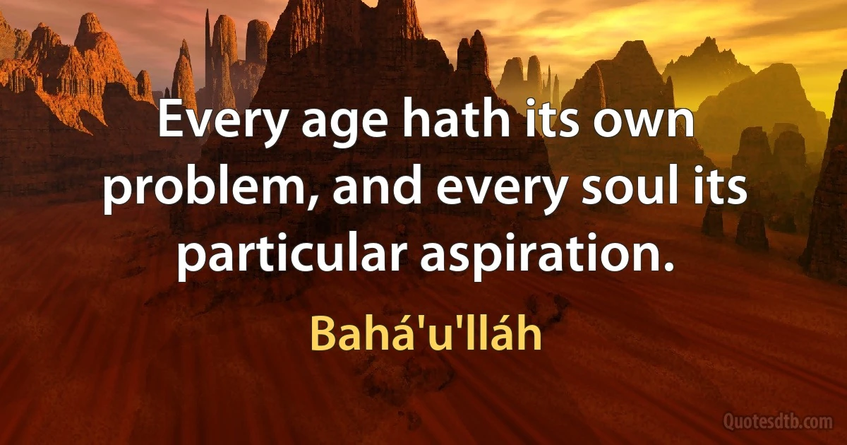 Every age hath its own problem, and every soul its particular aspiration. (Bahá'u'lláh)