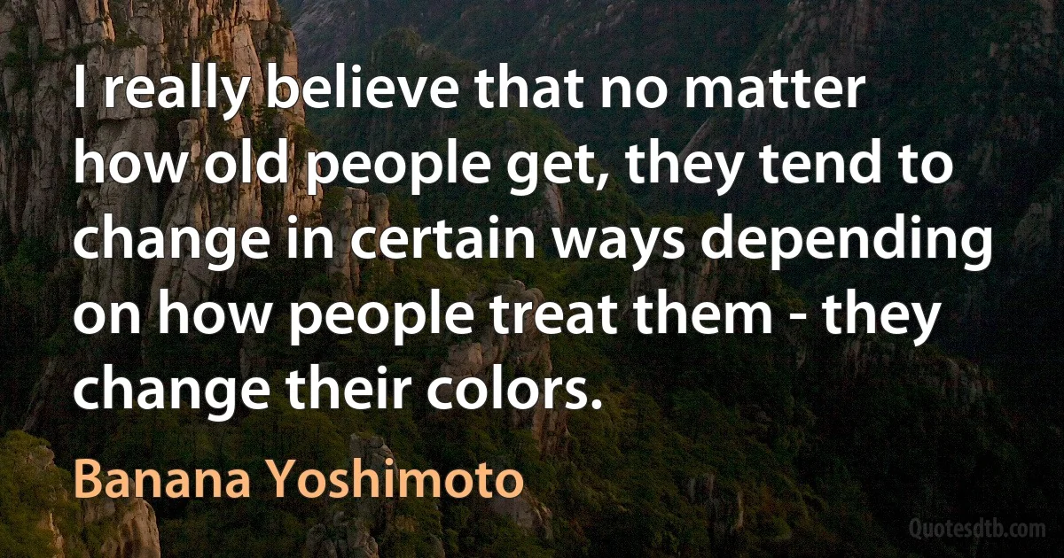 I really believe that no matter how old people get, they tend to change in certain ways depending on how people treat them - they change their colors. (Banana Yoshimoto)