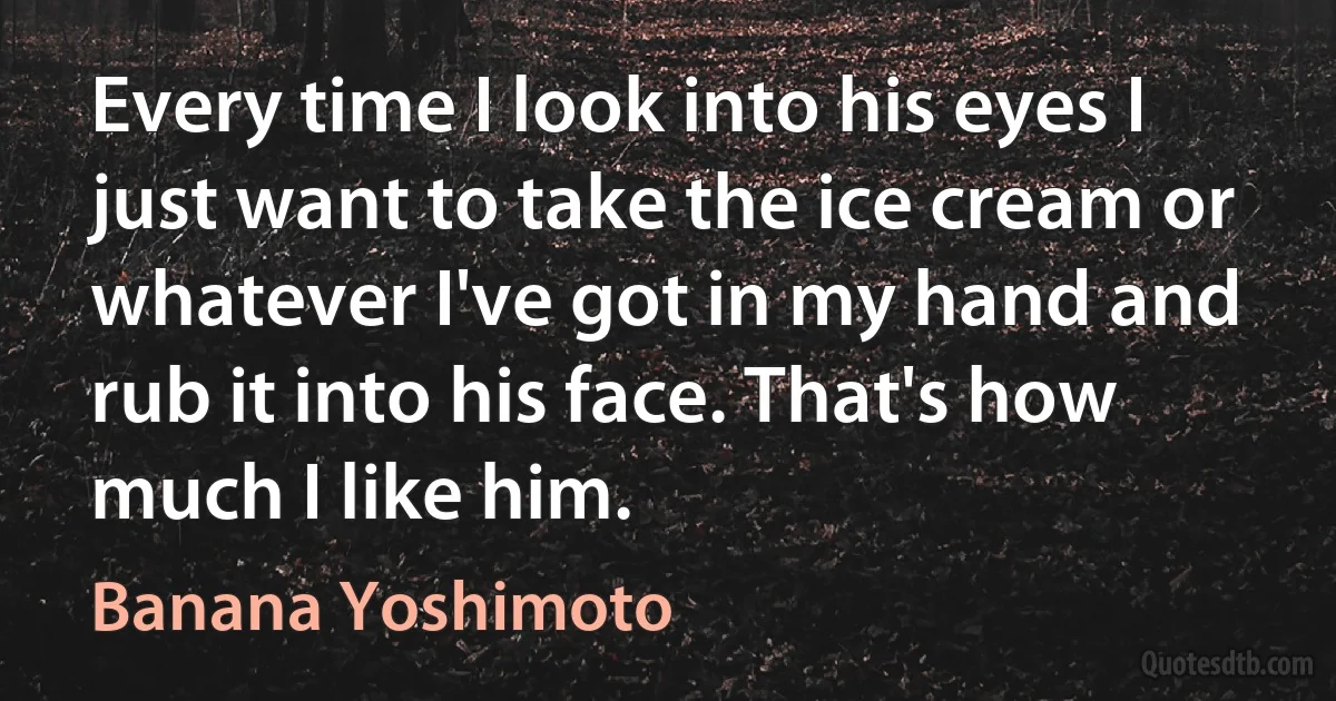 Every time I look into his eyes I just want to take the ice cream or whatever I've got in my hand and rub it into his face. That's how much I like him. (Banana Yoshimoto)