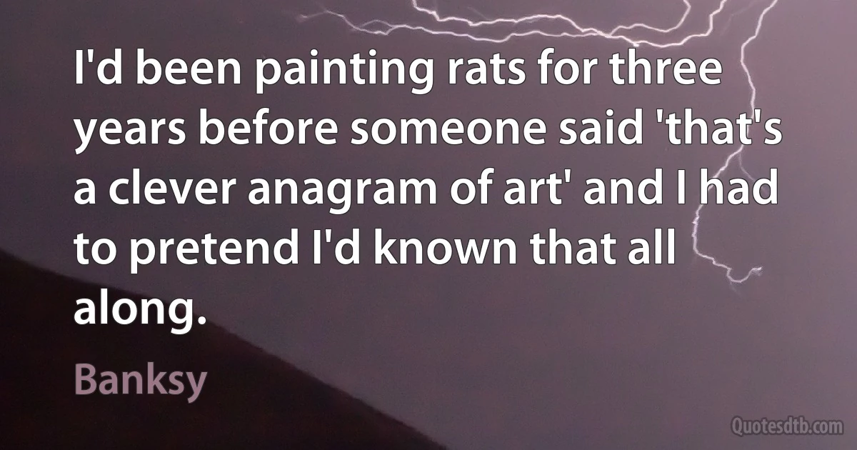 I'd been painting rats for three years before someone said 'that's a clever anagram of art' and I had to pretend I'd known that all along. (Banksy)