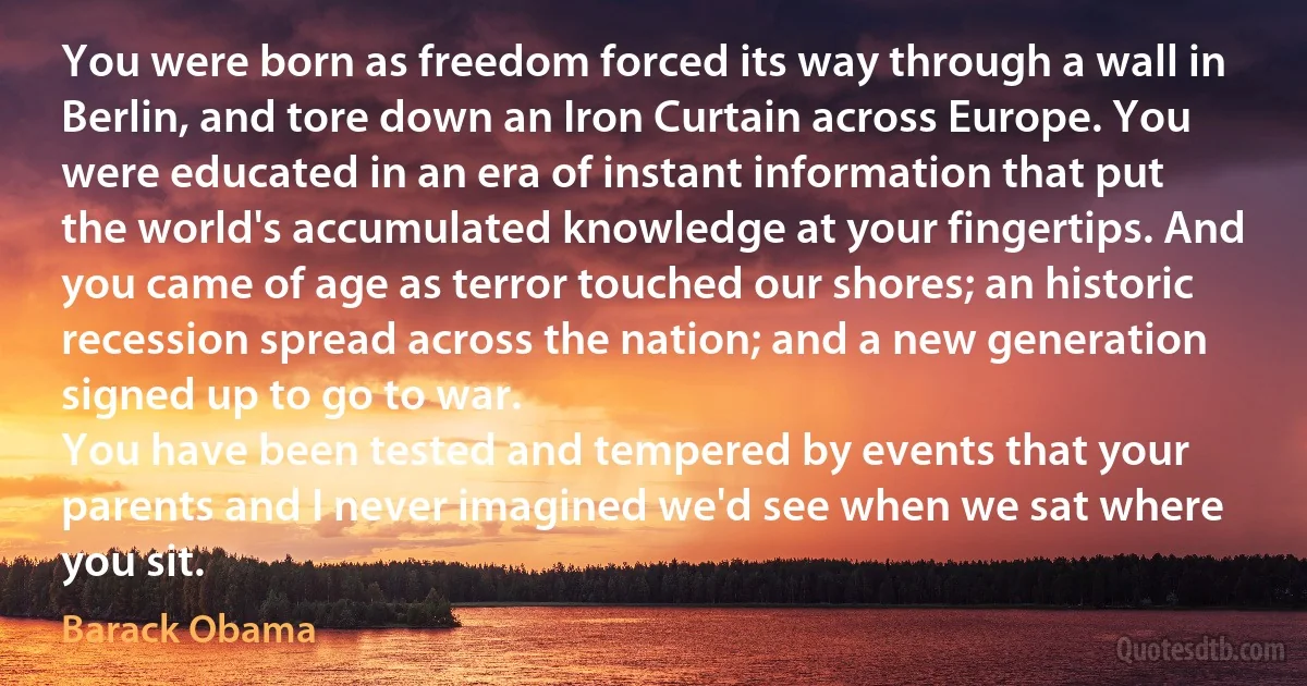 You were born as freedom forced its way through a wall in Berlin, and tore down an Iron Curtain across Europe. You were educated in an era of instant information that put the world's accumulated knowledge at your fingertips. And you came of age as terror touched our shores; an historic recession spread across the nation; and a new generation signed up to go to war.
You have been tested and tempered by events that your parents and I never imagined we'd see when we sat where you sit. (Barack Obama)