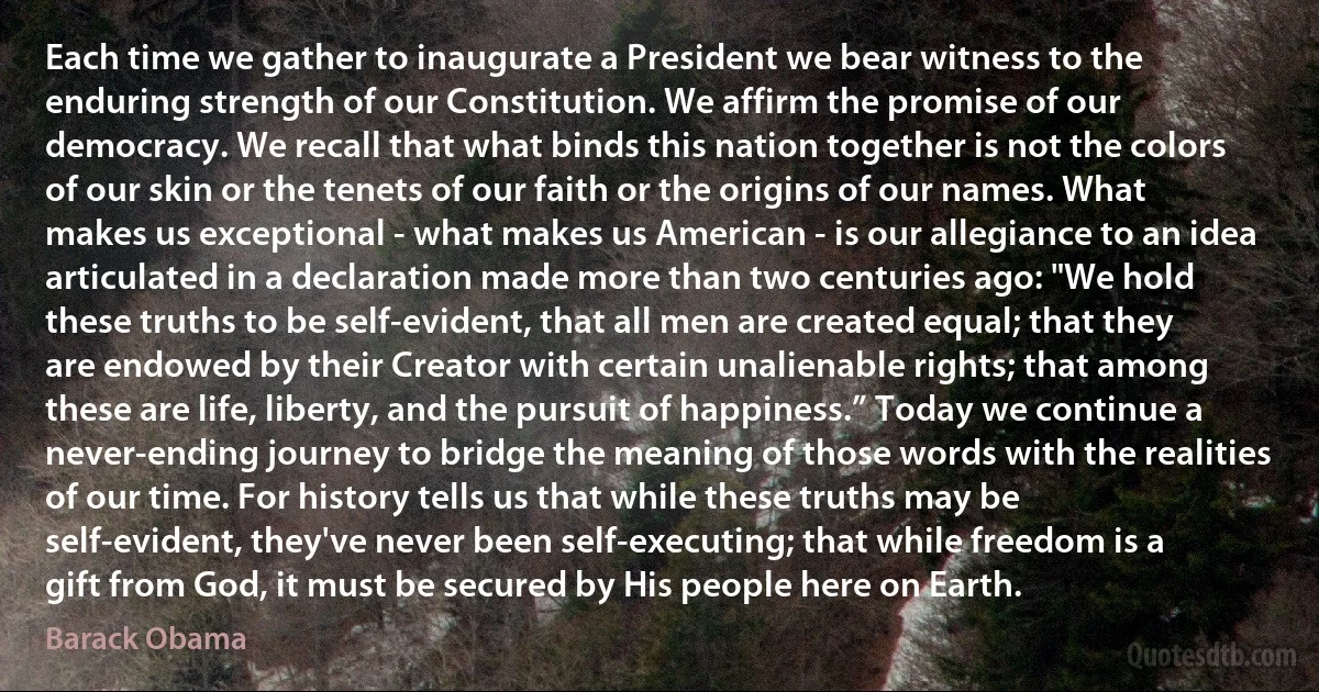 Each time we gather to inaugurate a President we bear witness to the enduring strength of our Constitution. We affirm the promise of our democracy. We recall that what binds this nation together is not the colors of our skin or the tenets of our faith or the origins of our names. What makes us exceptional - what makes us American - is our allegiance to an idea articulated in a declaration made more than two centuries ago: "We hold these truths to be self-evident, that all men are created equal; that they are endowed by their Creator with certain unalienable rights; that among these are life, liberty, and the pursuit of happiness.” Today we continue a never-ending journey to bridge the meaning of those words with the realities of our time. For history tells us that while these truths may be self-evident, they've never been self-executing; that while freedom is a gift from God, it must be secured by His people here on Earth. (Barack Obama)