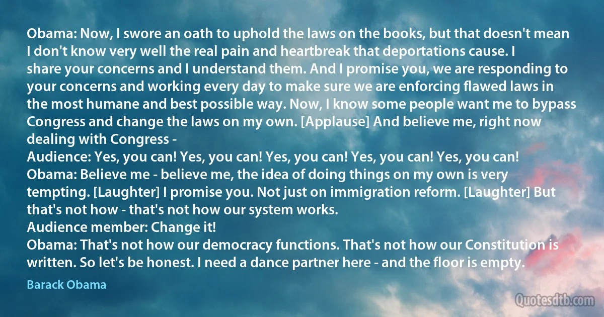 Obama: Now, I swore an oath to uphold the laws on the books, but that doesn't mean I don't know very well the real pain and heartbreak that deportations cause. I share your concerns and I understand them. And I promise you, we are responding to your concerns and working every day to make sure we are enforcing flawed laws in the most humane and best possible way. Now, I know some people want me to bypass Congress and change the laws on my own. [Applause] And believe me, right now dealing with Congress -
Audience: Yes, you can! Yes, you can! Yes, you can! Yes, you can! Yes, you can!
Obama: Believe me - believe me, the idea of doing things on my own is very tempting. [Laughter] I promise you. Not just on immigration reform. [Laughter] But that's not how - that's not how our system works.
Audience member: Change it!
Obama: That's not how our democracy functions. That's not how our Constitution is written. So let's be honest. I need a dance partner here - and the floor is empty. (Barack Obama)