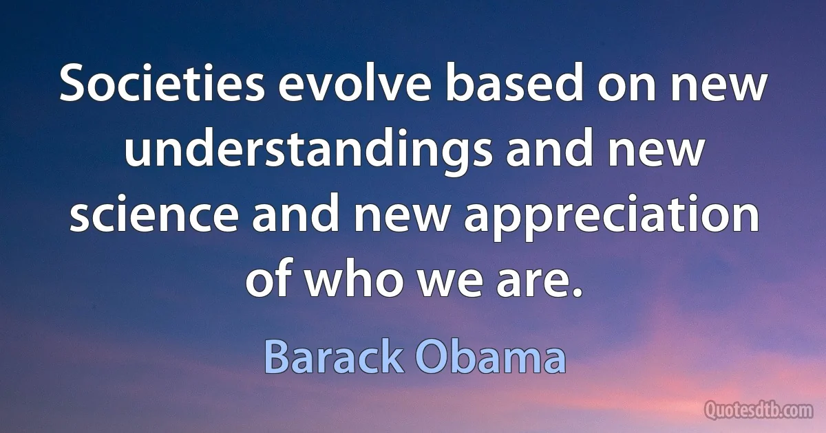 Societies evolve based on new understandings and new science and new appreciation of who we are. (Barack Obama)