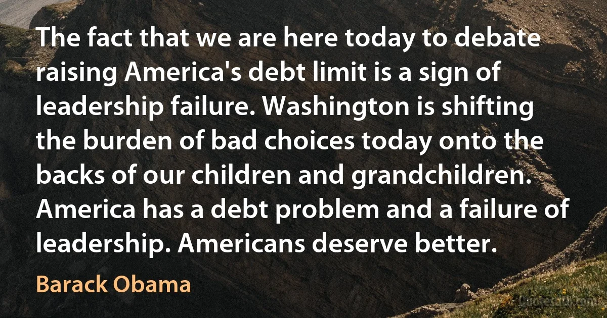 The fact that we are here today to debate raising America's debt limit is a sign of leadership failure. Washington is shifting the burden of bad choices today onto the backs of our children and grandchildren. America has a debt problem and a failure of leadership. Americans deserve better. (Barack Obama)