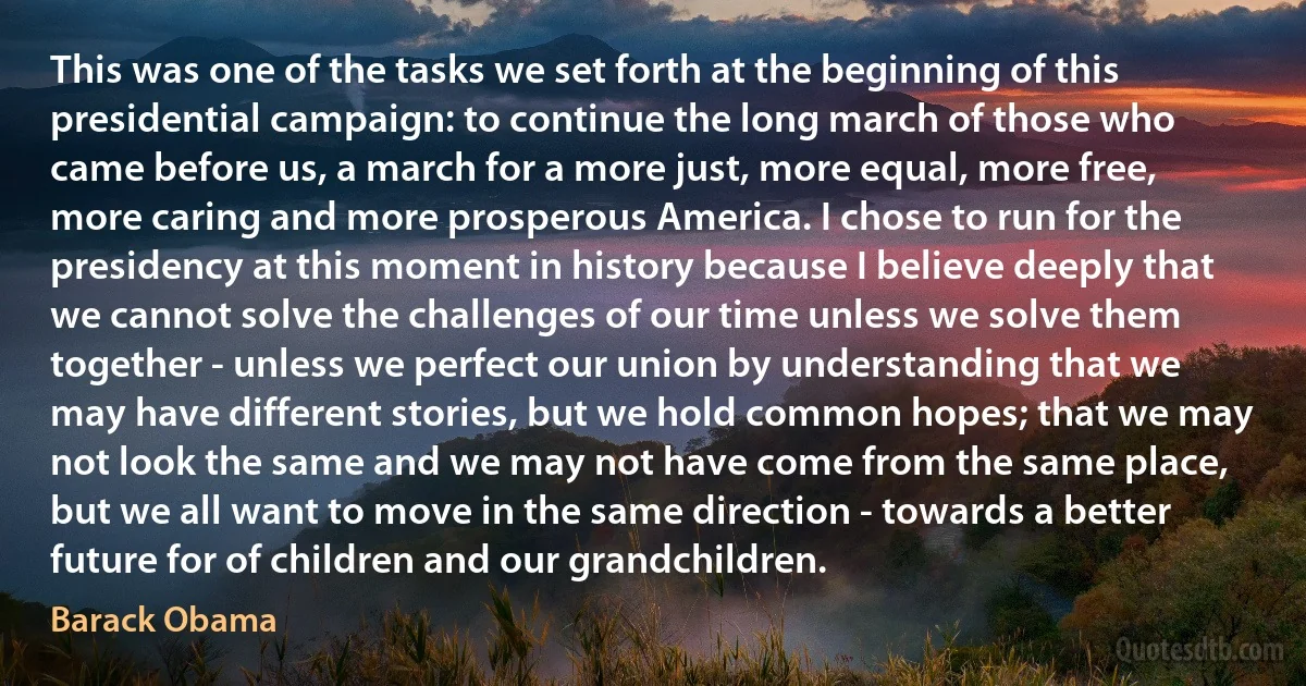 This was one of the tasks we set forth at the beginning of this presidential campaign: to continue the long march of those who came before us, a march for a more just, more equal, more free, more caring and more prosperous America. I chose to run for the presidency at this moment in history because I believe deeply that we cannot solve the challenges of our time unless we solve them together - unless we perfect our union by understanding that we may have different stories, but we hold common hopes; that we may not look the same and we may not have come from the same place, but we all want to move in the same direction - towards a better future for of children and our grandchildren. (Barack Obama)