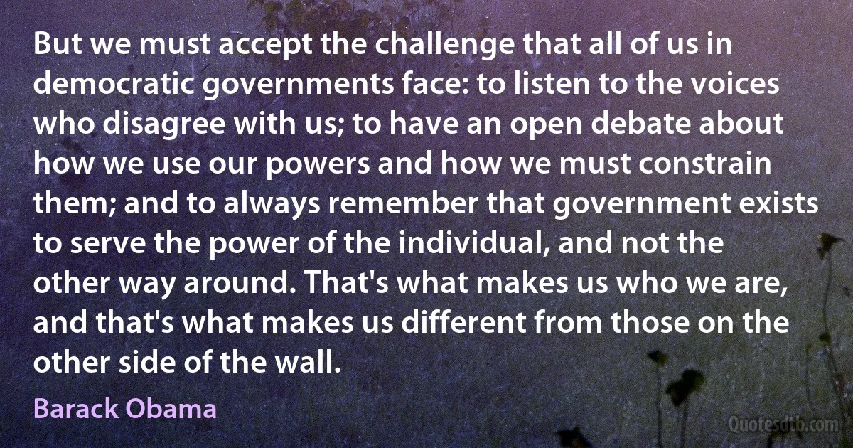 But we must accept the challenge that all of us in democratic governments face: to listen to the voices who disagree with us; to have an open debate about how we use our powers and how we must constrain them; and to always remember that government exists to serve the power of the individual, and not the other way around. That's what makes us who we are, and that's what makes us different from those on the other side of the wall. (Barack Obama)