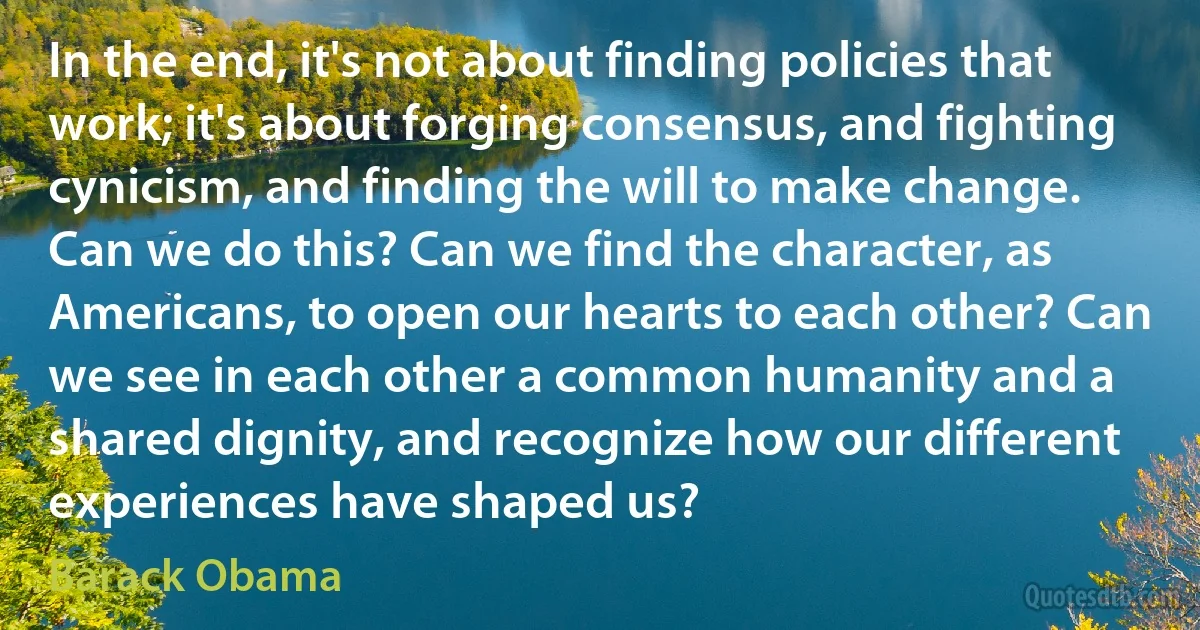 In the end, it's not about finding policies that work; it's about forging consensus, and fighting cynicism, and finding the will to make change. Can we do this? Can we find the character, as Americans, to open our hearts to each other? Can we see in each other a common humanity and a shared dignity, and recognize how our different experiences have shaped us? (Barack Obama)