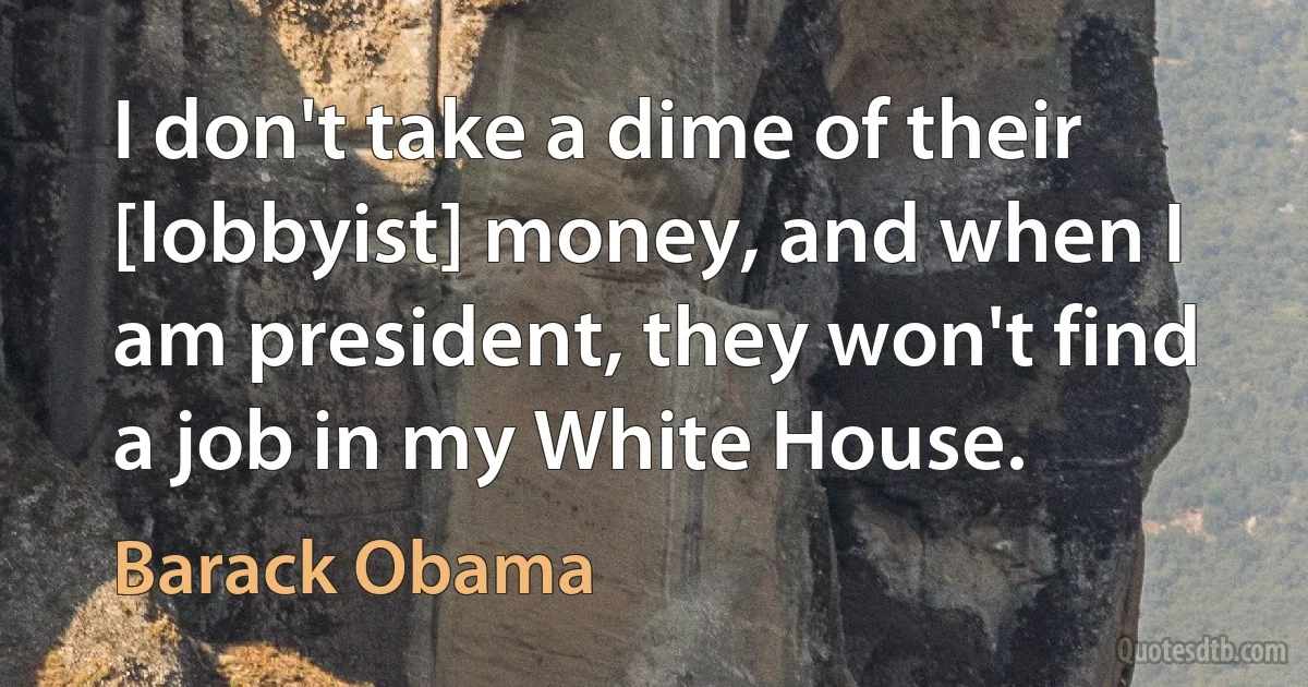 I don't take a dime of their [lobbyist] money, and when I am president, they won't find a job in my White House. (Barack Obama)