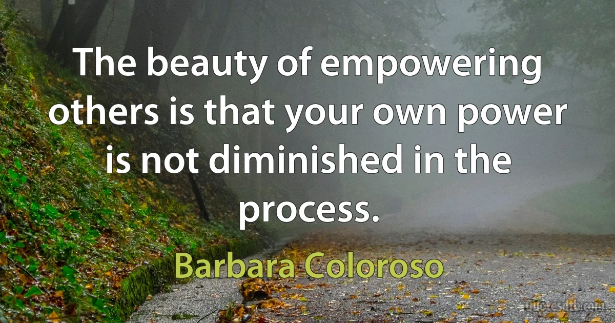 The beauty of empowering others is that your own power is not diminished in the process. (Barbara Coloroso)