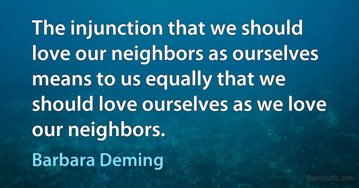 The injunction that we should love our neighbors as ourselves means to us equally that we should love ourselves as we love our neighbors. (Barbara Deming)