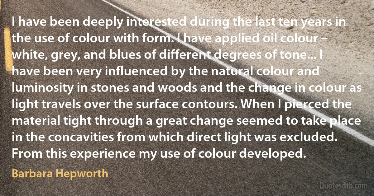 I have been deeply interested during the last ten years in the use of colour with form. I have applied oil colour – white, grey, and blues of different degrees of tone... I have been very influenced by the natural colour and luminosity in stones and woods and the change in colour as light travels over the surface contours. When I pierced the material tight through a great change seemed to take place in the concavities from which direct light was excluded. From this experience my use of colour developed. (Barbara Hepworth)