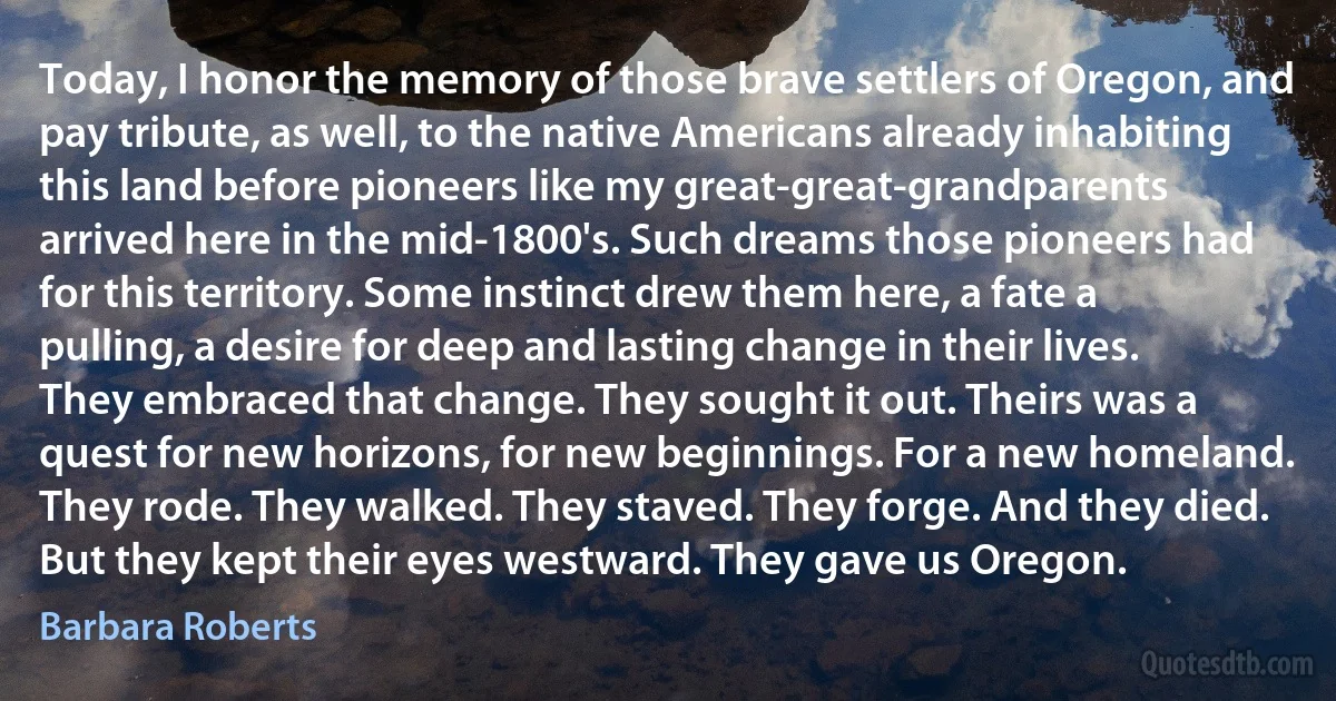 Today, I honor the memory of those brave settlers of Oregon, and pay tribute, as well, to the native Americans already inhabiting this land before pioneers like my great-great-grandparents arrived here in the mid-1800's. Such dreams those pioneers had for this territory. Some instinct drew them here, a fate a pulling, a desire for deep and lasting change in their lives. They embraced that change. They sought it out. Theirs was a quest for new horizons, for new beginnings. For a new homeland. They rode. They walked. They staved. They forge. And they died. But they kept their eyes westward. They gave us Oregon. (Barbara Roberts)