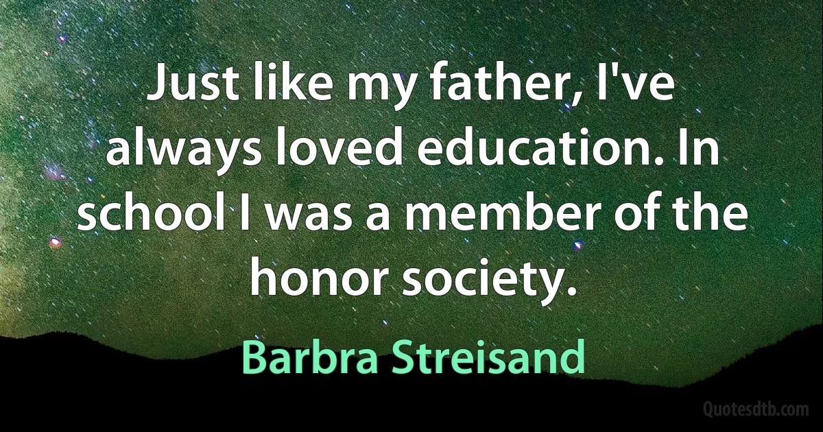 Just like my father, I've always loved education. In school I was a member of the honor society. (Barbra Streisand)