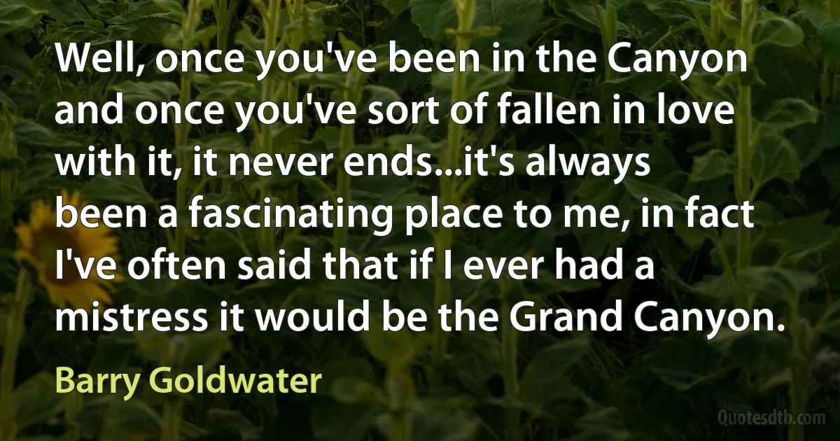 Well, once you've been in the Canyon and once you've sort of fallen in love with it, it never ends...it's always been a fascinating place to me, in fact I've often said that if I ever had a mistress it would be the Grand Canyon. (Barry Goldwater)