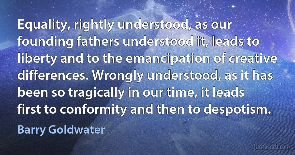 Equality, rightly understood, as our founding fathers understood it, leads to liberty and to the emancipation of creative differences. Wrongly understood, as it has been so tragically in our time, it leads first to conformity and then to despotism. (Barry Goldwater)