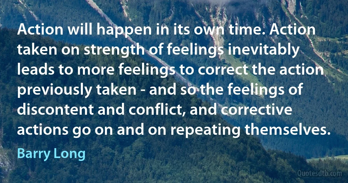 Action will happen in its own time. Action taken on strength of feelings inevitably leads to more feelings to correct the action previously taken - and so the feelings of discontent and conflict, and corrective actions go on and on repeating themselves. (Barry Long)