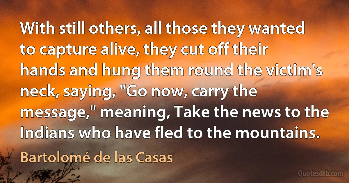 With still others, all those they wanted to capture alive, they cut off their hands and hung them round the victim's neck, saying, "Go now, carry the message," meaning, Take the news to the Indians who have fled to the mountains. (Bartolomé de las Casas)